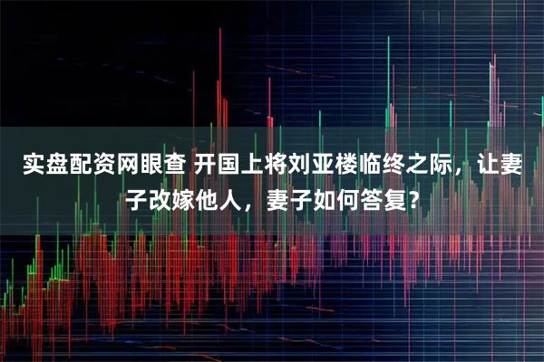 实盘配资网眼查 开国上将刘亚楼临终之际，让妻子改嫁他人，妻子如何答复？