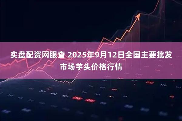 实盘配资网眼查 2025年9月12日全国主要批发市场芋头价格行情