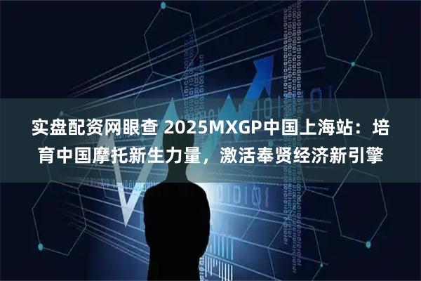 实盘配资网眼查 2025MXGP中国上海站：培育中国摩托新生力量，激活奉贤经济新引擎