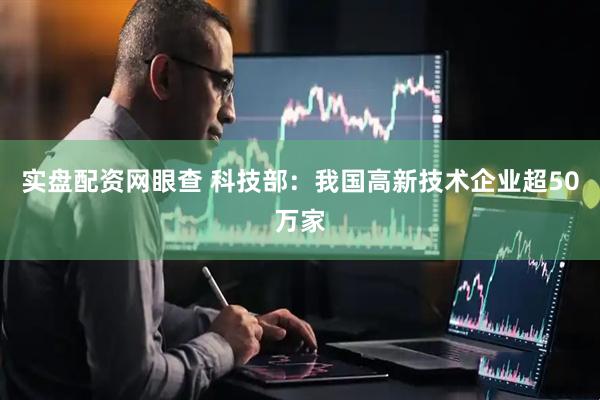 实盘配资网眼查 科技部：我国高新技术企业超50万家