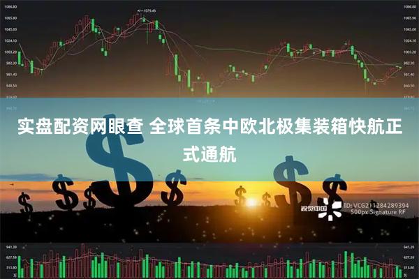 实盘配资网眼查 全球首条中欧北极集装箱快航正式通航