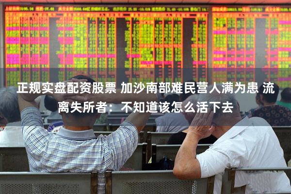 正规实盘配资股票 加沙南部难民营人满为患 流离失所者：不知道该怎么活下去