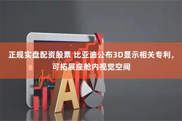 正规实盘配资股票 比亚迪公布3D显示相关专利，可拓展座舱内视觉空间