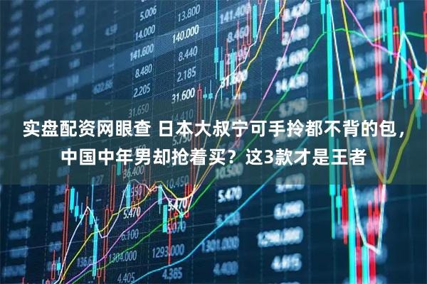 实盘配资网眼查 日本大叔宁可手拎都不背的包，中国中年男却抢着买？这3款才是王者
