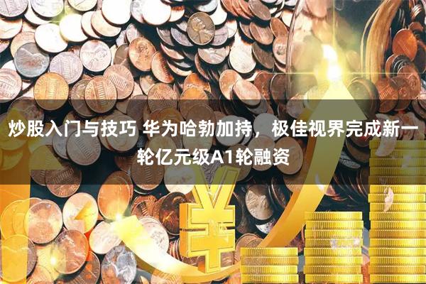 炒股入门与技巧 华为哈勃加持，极佳视界完成新一轮亿元级A1轮融资
