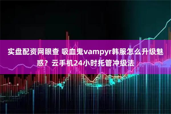 实盘配资网眼查 吸血鬼vampyr韩服怎么升级魅惑？云手机24小时托管冲级法