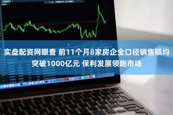 实盘配资网眼查 前11个月8家房企全口径销售额均突破1000亿元 保利发展领跑市场