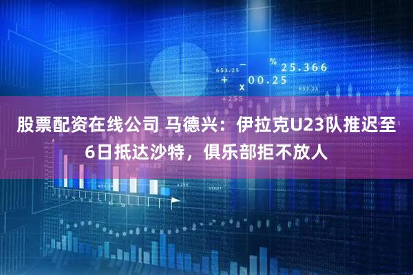 股票配资在线公司 马德兴：伊拉克U23队推迟至6日抵达沙特，俱乐部拒不放人