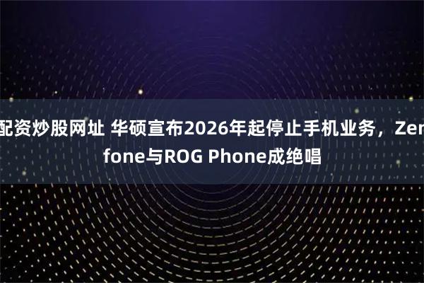 配资炒股网址 华硕宣布2026年起停止手机业务，Zenfone与ROG Phone成绝唱