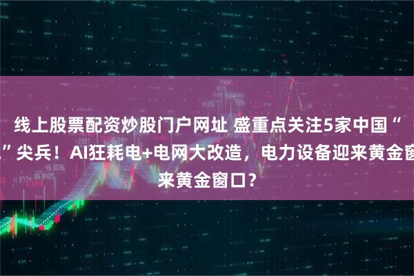线上股票配资炒股门户网址 盛重点关注5家中国“供电”尖兵！AI狂耗电+电网大改造，电力设备迎来黄金窗口？