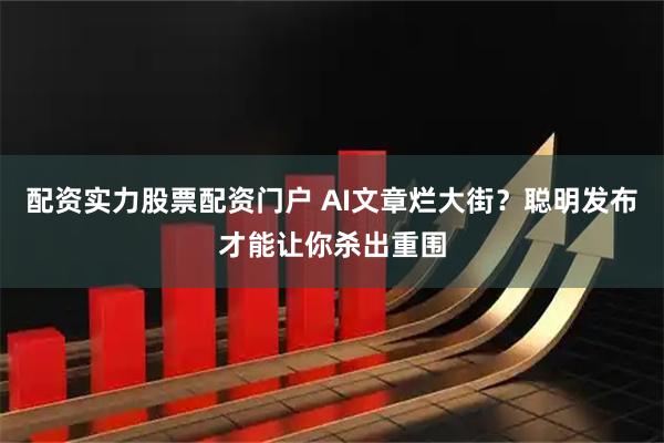 配资实力股票配资门户 AI文章烂大街？聪明发布才能让你杀出重围
