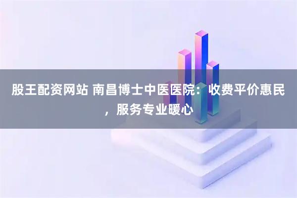 股王配资网站 南昌博士中医医院：收费平价惠民，服务专业暖心