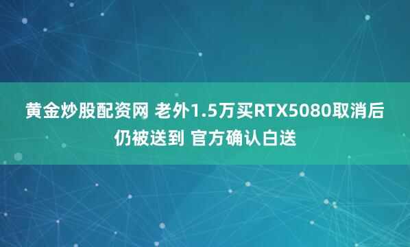 黄金炒股配资网 老外1.5万买RTX5080取消后仍被送到 官方确认白送