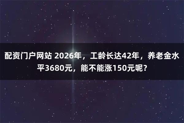 配资门户网站 2026年，工龄长达42年，养老金水平3680元，能不能涨150元呢？