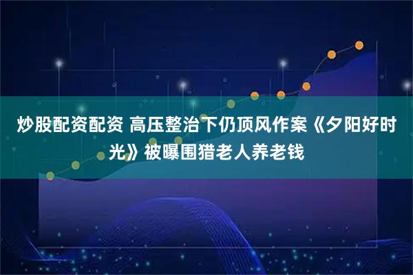 炒股配资配资 高压整治下仍顶风作案《夕阳好时光》被曝围猎老人养老钱
