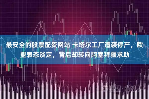 最安全的股票配资网站 卡塔尔工厂遭袭停产，欧盟表态淡定，背后却转向阿塞拜疆求助