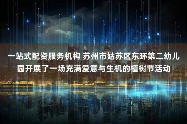 一站式配资服务机构 苏州市姑苏区东环第二幼儿园开展了一场充满爱意与生机的植树节活动