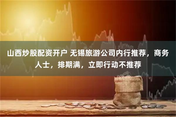 山西炒股配资开户 无锡旅游公司内行推荐，商务人士，排期满，立即行动不推荐