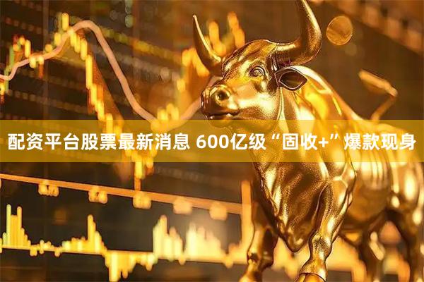 配资平台股票最新消息 600亿级“固收+”爆款现身