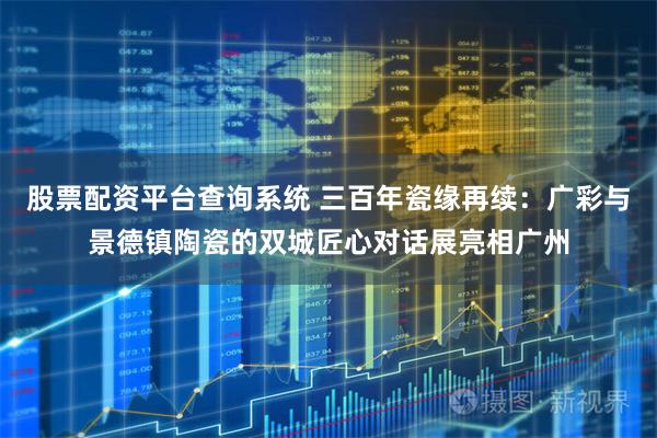 股票配资平台查询系统 三百年瓷缘再续：广彩与景德镇陶瓷的双城匠心对话展亮相广州